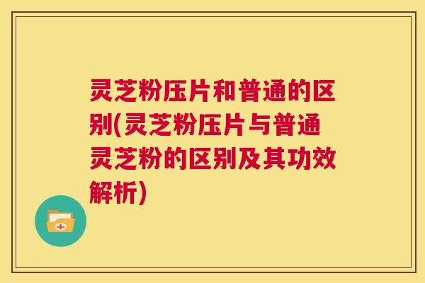 灵芝粉压片和普通的区别(灵芝粉压片与普通灵芝粉的区别及其功效解析) 灵芝粉压片和普通的区别(灵芝粉压片与普通灵芝粉的区别及其功效解析)