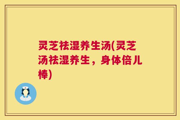 灵芝祛湿养生汤(灵芝汤祛湿养生,身体倍儿棒) 灵芝祛湿养生汤(灵芝汤祛湿养生,身体倍儿棒)