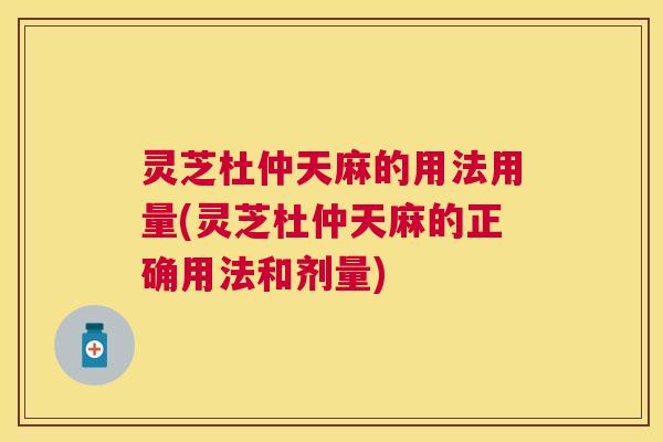 灵芝杜仲天麻的用法用量(灵芝杜仲天麻的正确用法和剂量) 灵芝杜仲天麻的用法用量(灵芝杜仲天麻的正确用法和剂量)