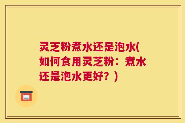 灵芝粉煮水还是泡水(如何食用灵芝粉：煮水还是泡水更好？)