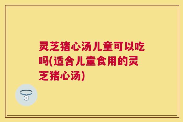 灵芝猪心汤儿童可以吃吗(适合儿童食用的灵芝猪心汤) 灵芝猪心汤儿童可以吃吗(适合儿童食用的灵芝猪心汤)
