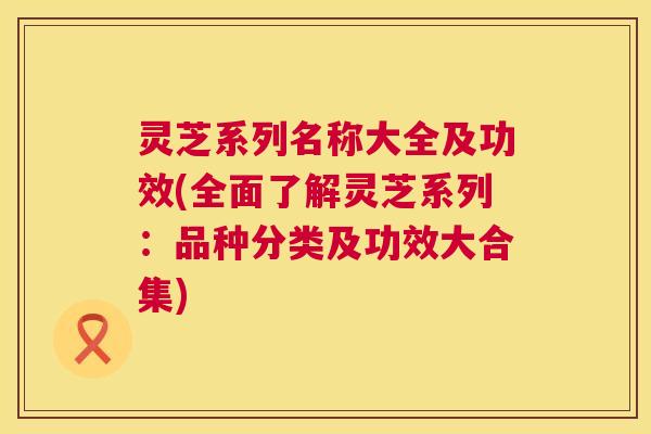灵芝系列名称大全及功效(全面了解灵芝系列:品种分类及功效大合集) 灵芝系列名称大全及功效(全面了解灵芝系列:品种分类及功效大合集)