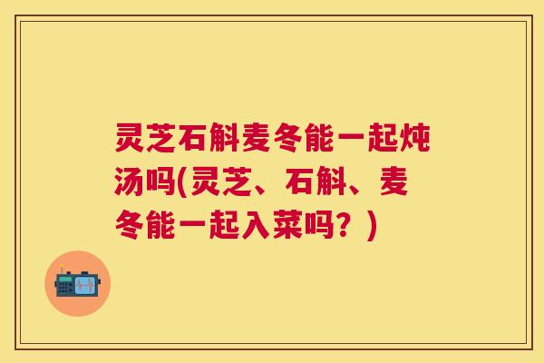 灵芝石斛麦冬能一起炖汤吗(灵芝、石斛、麦冬能一起入菜吗?) 灵芝石斛麦冬能一起炖汤吗(灵芝、石斛、麦冬能一起入菜吗?)