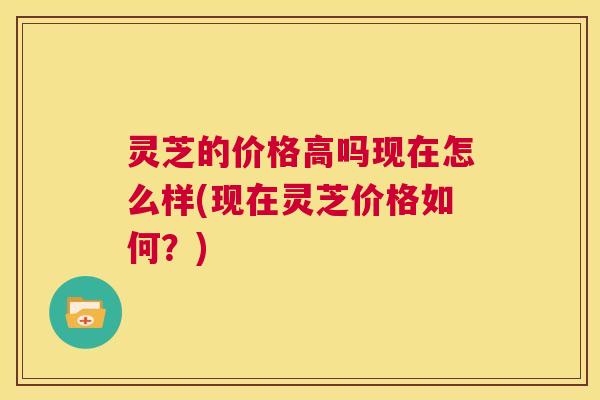 灵芝的价格高吗现在怎么样(现在灵芝价格如何?) 灵芝的价格高吗现在怎么样(现在灵芝价格如何?)