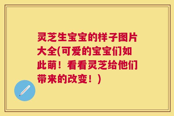 灵芝生宝宝的样子图片大全(可爱的宝宝们如此萌!看看灵芝给他们带来的改变!) 灵芝生宝宝的样子图片大全(可爱的宝宝们如此萌!看看灵芝给他们带来的改变!)