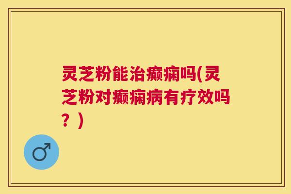 灵芝粉能治癫痫吗(灵芝粉对癫痫病有疗效吗?) 灵芝粉能治癫痫吗(灵芝粉对癫痫病有疗效吗?)