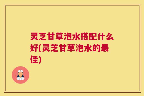 灵芝甘草泡水搭配什么好(灵芝甘草泡水的佳)