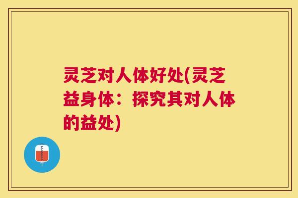 灵芝对人体好处(灵芝益身体：探究其对人体的益处)