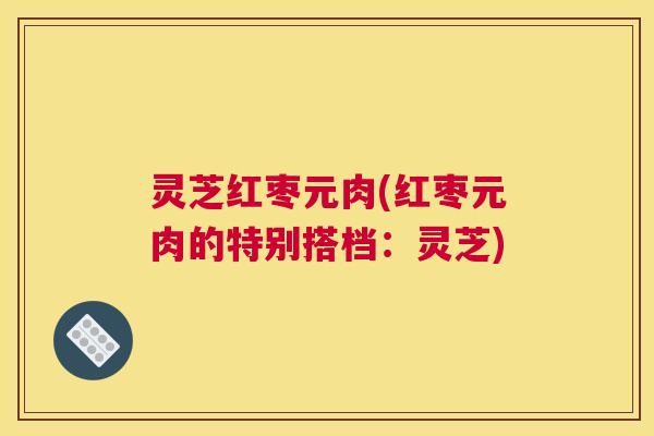 灵芝红枣元肉(红枣元肉的特别搭档:灵芝) 灵芝红枣元肉(红枣元肉的特别搭档:灵芝)