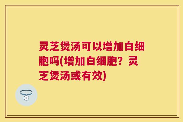 灵芝煲汤可以增加吗(增加？灵芝煲汤或有效)