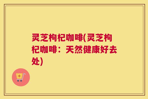 灵芝枸杞咖啡(灵芝枸杞咖啡：天然健康好去处)