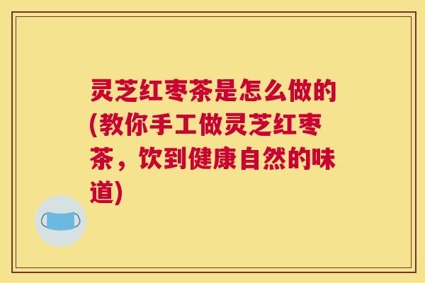 灵芝红枣茶是怎么做的(教你手工做灵芝红枣茶，饮到健康自然的味道)