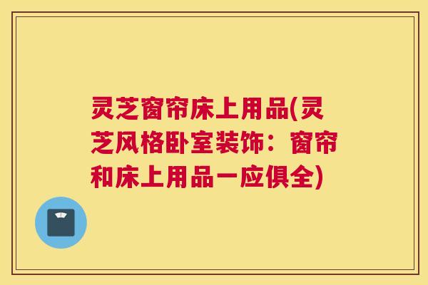 灵芝窗帘床上用品(灵芝风格卧室装饰:窗帘和床上用品一应俱全) 灵芝窗帘床上用品(灵芝风格卧室装饰:窗帘和床上用品一应俱全)