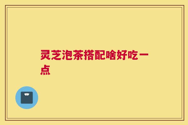灵芝泡茶搭配啥好吃一点 灵芝泡茶搭配啥好吃一点