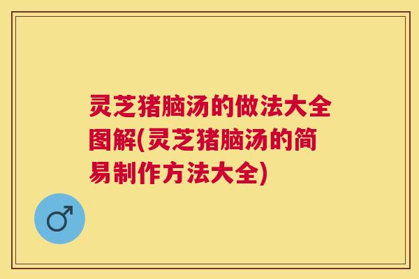 灵芝猪脑汤的做法大全图解(灵芝猪脑汤的简易制作方法大全)