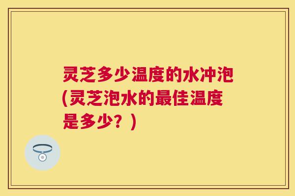 灵芝多少温度的水冲泡(灵芝泡水的佳温度是多少？)