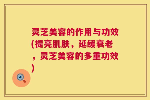 灵芝美容的作用与功效(提亮肌肤,延缓衰老,灵芝美容的多重功效) 灵芝美容的作用与功效(提亮肌肤,延缓衰老,灵芝美容的多重功效)