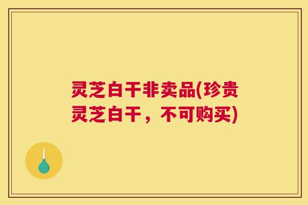 灵芝白干非卖品(珍贵灵芝白干,不可购买) 灵芝白干非卖品(珍贵灵芝白干,不可购买)