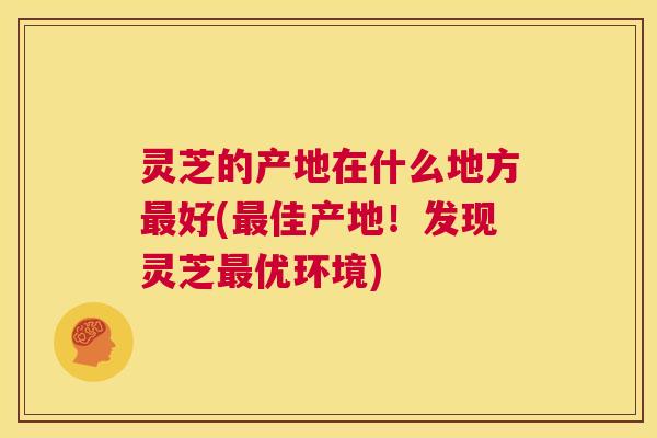 灵芝的产地在什么地方好(佳产地！发现灵芝优环境)
