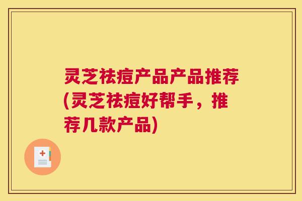 灵芝祛痘产品产品推荐(灵芝祛痘好帮手，推荐几款产品)