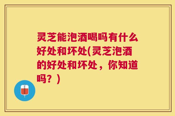 灵芝能泡酒喝吗有什么好处和坏处(灵芝泡酒的好处和坏处，你知道吗？)