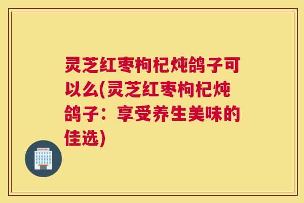 灵芝红枣枸杞炖鸽子可以么(灵芝红枣枸杞炖鸽子：享受养生美味的佳选)