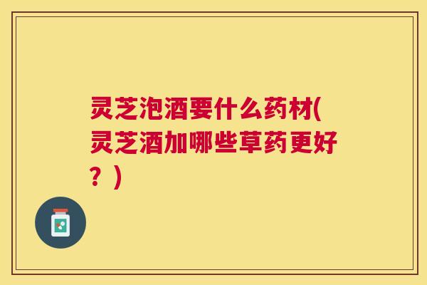 灵芝泡酒要什么药材(灵芝酒加哪些草药更好?) 灵芝泡酒要什么药材(灵芝酒加哪些草药更好?)