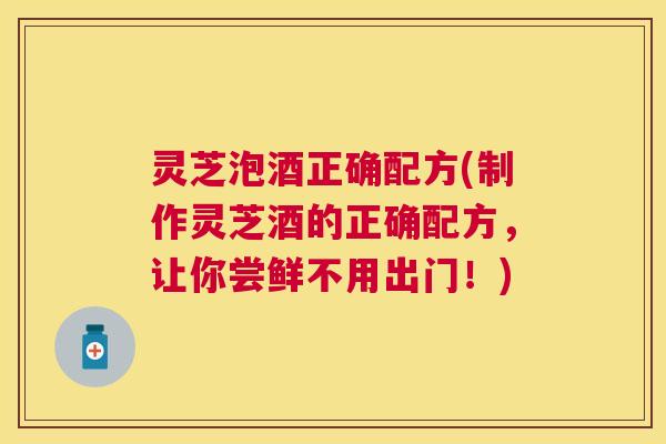 灵芝泡酒正确配方(制作灵芝酒的正确配方,让你尝鲜不用出门!) 灵芝泡酒正确配方(制作灵芝酒的正确配方,让你尝鲜不用出门!)