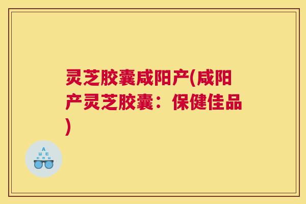 灵芝胶囊咸阳产(咸阳产灵芝胶囊:保健佳品) 灵芝胶囊咸阳产(咸阳产灵芝胶囊:保健佳品)
