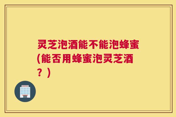 灵芝泡酒能不能泡蜂蜜(能否用蜂蜜泡灵芝酒?) 灵芝泡酒能不能泡蜂蜜(能否用蜂蜜泡灵芝酒?)