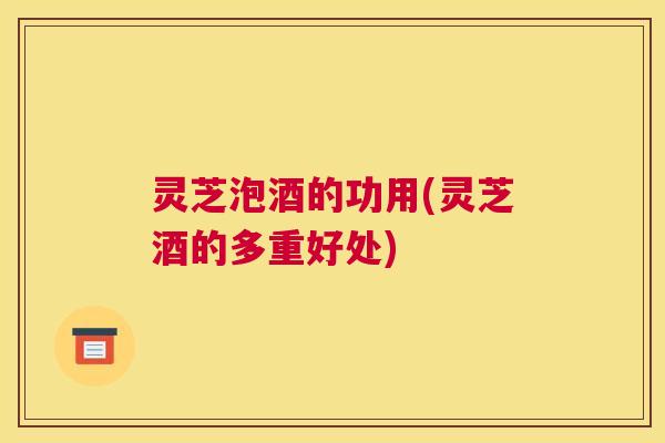 灵芝泡酒的功用(灵芝酒的多重好处)