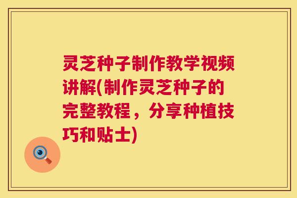 灵芝种子制作教学视频讲解(制作灵芝种子的完整教程，分享种植技巧和贴士)