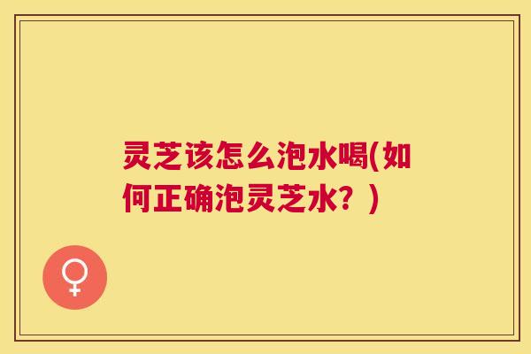 灵芝该怎么泡水喝(如何正确泡灵芝水？)
