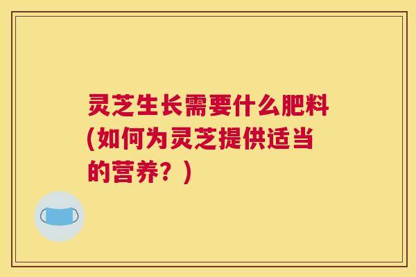 灵芝生长需要什么肥料(如何为灵芝提供适当的营养？)