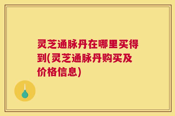 灵芝通脉丹在哪里买得到(灵芝通脉丹购买及价格信息) 灵芝通脉丹在哪里买得到(灵芝通脉丹购买及价格信息)