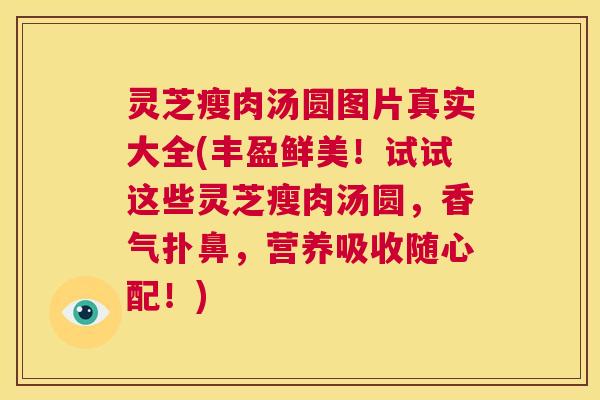 灵芝瘦肉汤圆图片真实大全(丰盈鲜美！试试这些灵芝瘦肉汤圆，香气扑鼻，营养吸收随心配！)