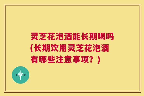 灵芝花泡酒能长期喝吗(长期饮用灵芝花泡酒有哪些注意事项?) 灵芝花泡酒能长期喝吗(长期饮用灵芝花泡酒有哪些注意事项?)