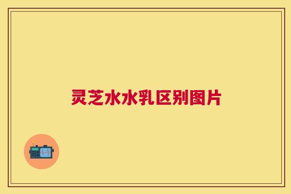 灵芝水水乳区别图片 灵芝水水乳区别图片