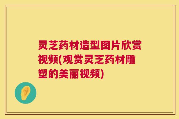 灵芝药材造型图片欣赏视频(观赏灵芝药材雕塑的美丽视频) 灵芝药材造型图片欣赏视频(观赏灵芝药材雕塑的美丽视频)