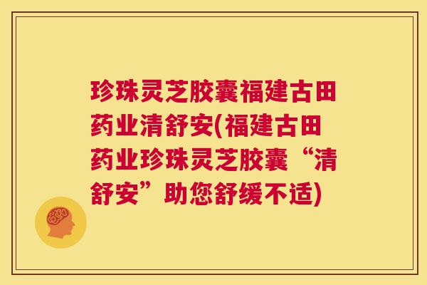 珍珠灵芝胶囊福建古田药业清舒安(福建古田药业珍珠灵芝胶囊“清舒安”助您舒缓不适)