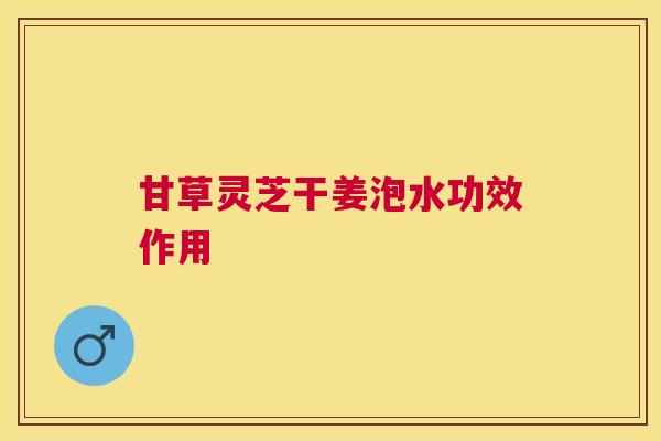 甘草灵芝干姜泡水功效作用 甘草灵芝干姜泡水功效作用