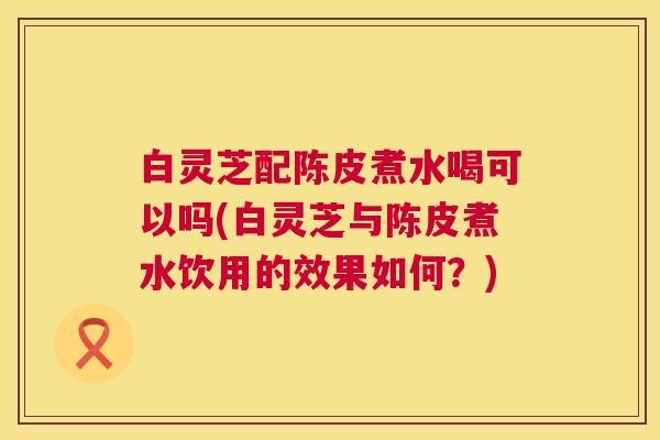 白灵芝配陈皮煮水喝可以吗(白灵芝与陈皮煮水饮用的效果如何?) 白灵芝配陈皮煮水喝可以吗(白灵芝与陈皮煮水饮用的效果如何?)