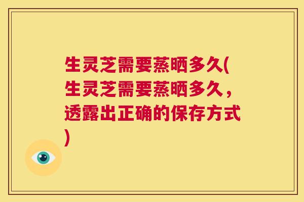生灵芝需要蒸晒多久(生灵芝需要蒸晒多久,透露出正确的保存方式) 生灵芝需要蒸晒多久(生灵芝需要蒸晒多久,透露出正确的保存方式)