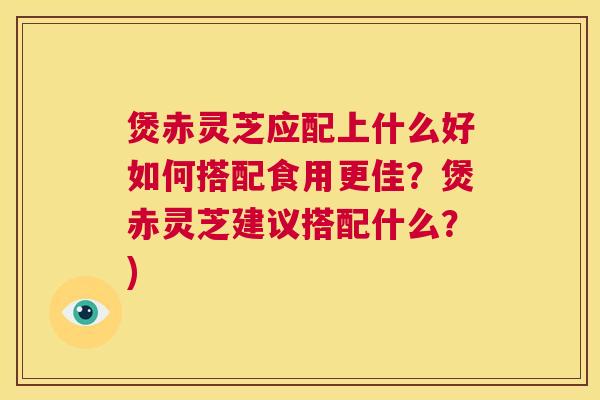 煲赤灵芝应配上什么好如何搭配食用更佳?煲赤灵芝建议搭配什么?) 煲赤灵芝应配上什么好如何搭配食用更佳?煲赤灵芝建议搭配什么?)
