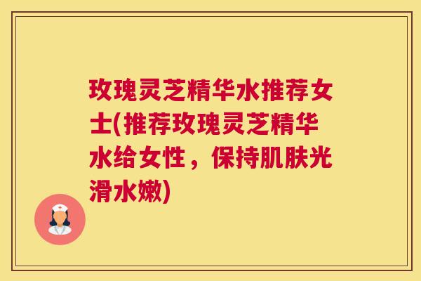 玫瑰灵芝精华水推荐女士(推荐玫瑰灵芝精华水给女性，保持光滑水嫩)