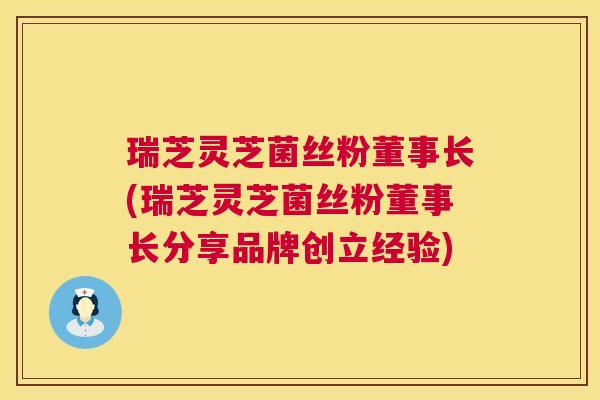 瑞芝灵芝菌丝粉董事长(瑞芝灵芝菌丝粉董事长分享品牌创立经验) 瑞芝灵芝菌丝粉董事长(瑞芝灵芝菌丝粉董事长分享品牌创立经验)