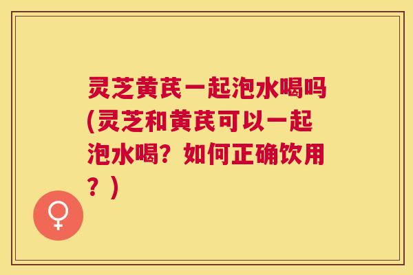 灵芝黄芪一起泡水喝吗(灵芝和黄芪可以一起泡水喝?如何正确饮用?) 灵芝黄芪一起泡水喝吗(灵芝和黄芪可以一起泡水喝?如何正确饮用?)