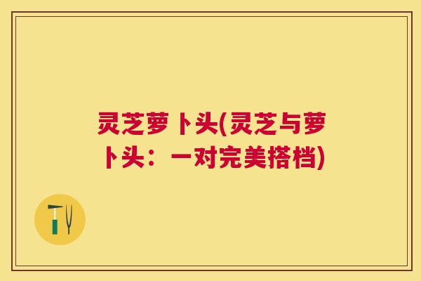 灵芝萝卜头(灵芝与萝卜头:一对完美搭档) 灵芝萝卜头(灵芝与萝卜头:一对完美搭档)