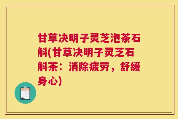 甘草决明子灵芝泡茶石斛(甘草决明子灵芝石斛茶:消除疲劳,舒缓身心) 甘草决明子灵芝泡茶石斛(甘草决明子灵芝石斛茶:消除疲劳,舒缓身心)