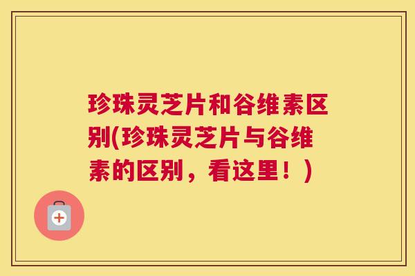 珍珠灵芝片和谷维素区别(珍珠灵芝片与谷维素的区别,看这里!) 珍珠灵芝片和谷维素区别(珍珠灵芝片与谷维素的区别,看这里!)